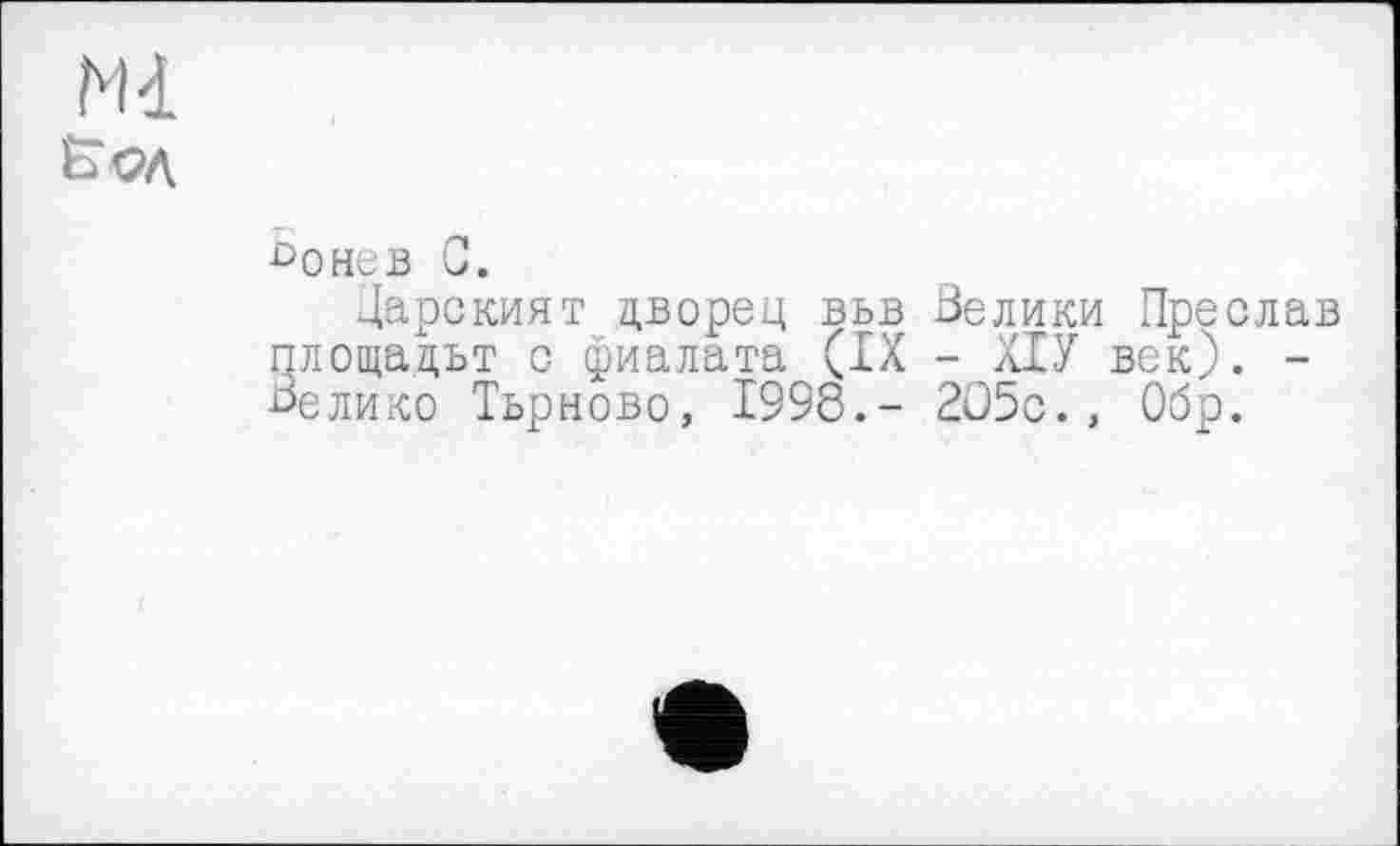 ﻿Ml
£>онев С.
Дарският дворец вьв Велики Преслав площадьт с фиалата (IX - ХІУ век). -Велико Тьрново, 1998.- 205с., Обр.